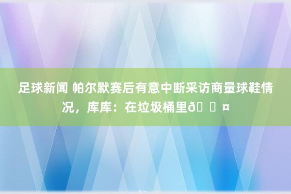 足球新闻 帕尔默赛后有意中断采访商量球鞋情况，库库：在垃圾桶里😤