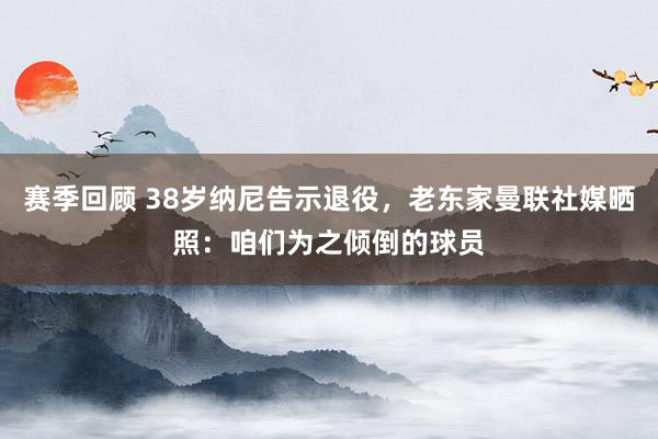 赛季回顾 38岁纳尼告示退役，老东家曼联社媒晒照：咱们为之倾倒的球员