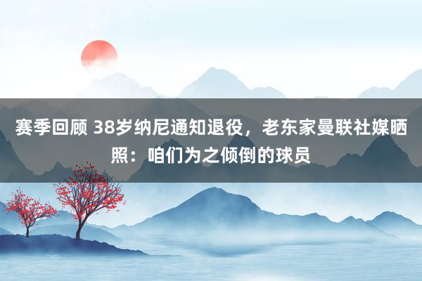 赛季回顾 38岁纳尼通知退役，老东家曼联社媒晒照：咱们为之倾倒的球员