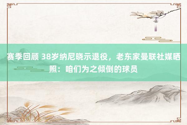 赛季回顾 38岁纳尼晓示退役，老东家曼联社媒晒照：咱们为之倾倒的球员