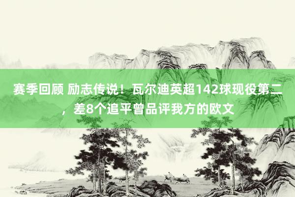 赛季回顾 励志传说！瓦尔迪英超142球现役第二，差8个追平曾品评我方的欧文