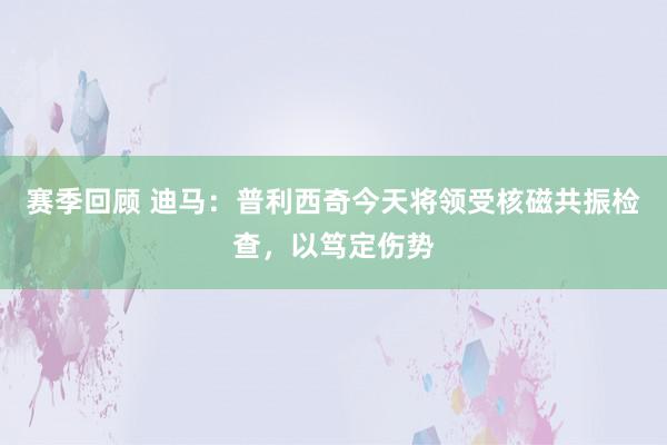 赛季回顾 迪马：普利西奇今天将领受核磁共振检查，以笃定伤势