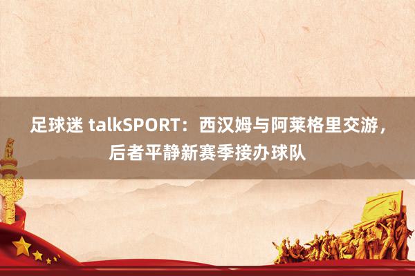 足球迷 talkSPORT：西汉姆与阿莱格里交游，后者平静新赛季接办球队