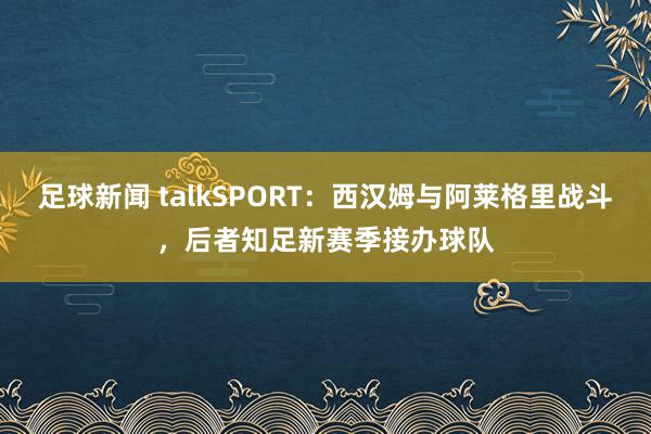 足球新闻 talkSPORT：西汉姆与阿莱格里战斗，后者知足新赛季接办球队