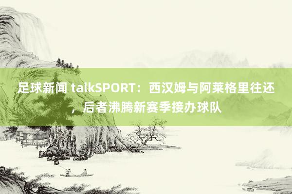 足球新闻 talkSPORT：西汉姆与阿莱格里往还，后者沸腾新赛季接办球队