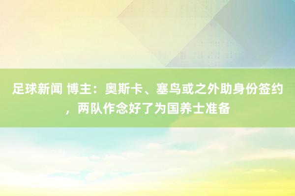 足球新闻 博主：奥斯卡、塞鸟或之外助身份签约，两队作念好了为国养士准备