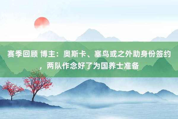 赛季回顾 博主：奥斯卡、塞鸟或之外助身份签约，两队作念好了为国养士准备