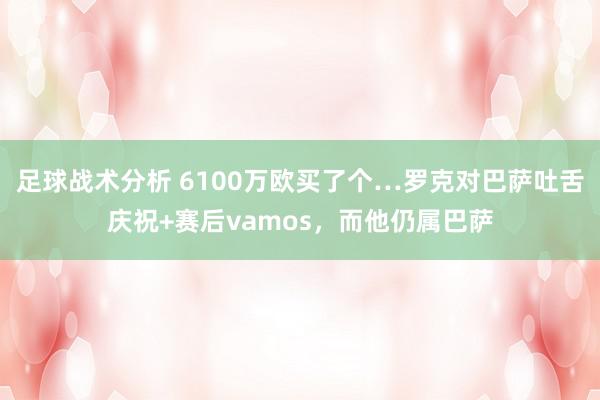 足球战术分析 6100万欧买了个…罗克对巴萨吐舌庆祝+赛后vamos，而他仍属巴萨