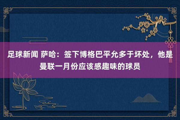 足球新闻 萨哈：签下博格巴平允多于坏处，他是曼联一月份应该感趣味的球员