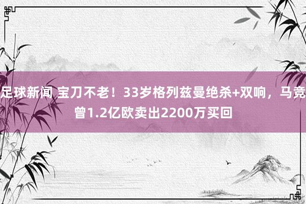 足球新闻 宝刀不老！33岁格列兹曼绝杀+双响，马竞曾1.2亿欧卖出2200万买回