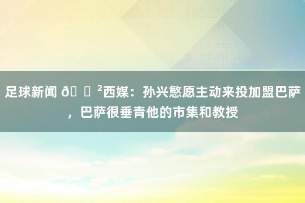 足球新闻 😲西媒：孙兴慜愿主动来投加盟巴萨，巴萨很垂青他的市集和教授