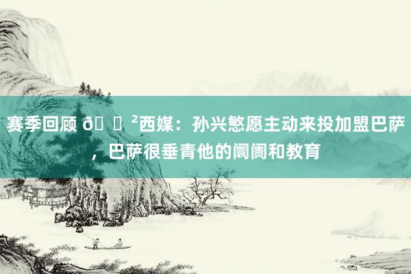 赛季回顾 😲西媒：孙兴慜愿主动来投加盟巴萨，巴萨很垂青他的阛阓和教育