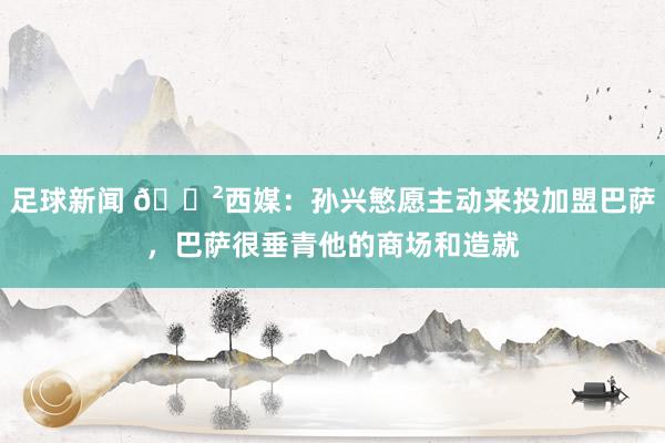 足球新闻 😲西媒：孙兴慜愿主动来投加盟巴萨，巴萨很垂青他的商场和造就