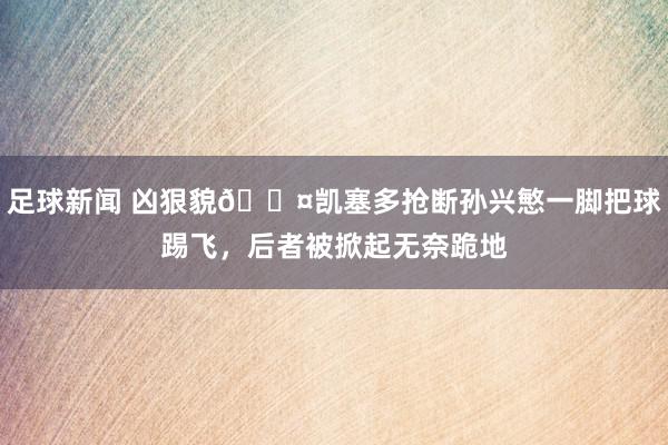 足球新闻 凶狠貌😤凯塞多抢断孙兴慜一脚把球踢飞，后者被掀起无奈跪地