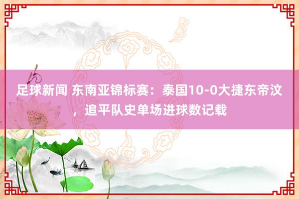 足球新闻 东南亚锦标赛：泰国10-0大捷东帝汶，追平队史单场进球数记载