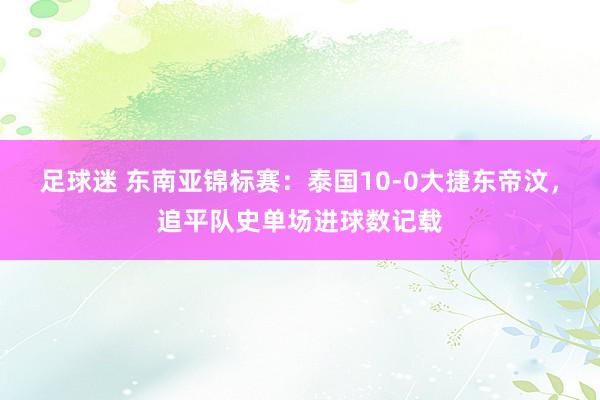 足球迷 东南亚锦标赛：泰国10-0大捷东帝汶，追平队史单场进球数记载