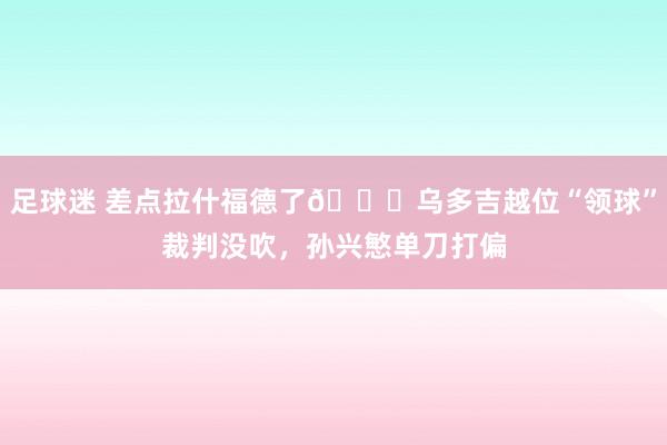 足球迷 差点拉什福德了😅乌多吉越位“领球”裁判没吹，孙兴慜单刀打偏