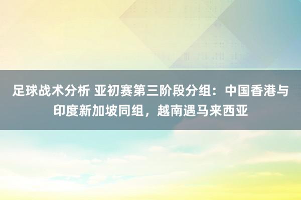 足球战术分析 亚初赛第三阶段分组：中国香港与印度新加坡同组，越南遇马来西亚