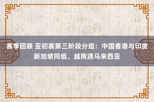 赛季回顾 亚初赛第三阶段分组：中国香港与印度新加坡同组，越南遇马来西亚