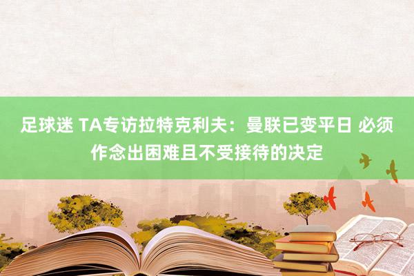 足球迷 TA专访拉特克利夫：曼联已变平日 必须作念出困难且不受接待的决定