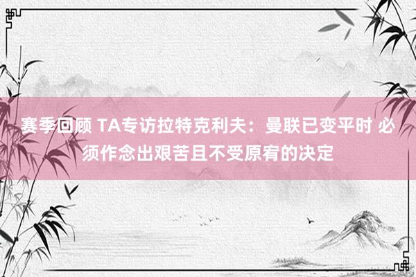 赛季回顾 TA专访拉特克利夫：曼联已变平时 必须作念出艰苦且不受原宥的决定