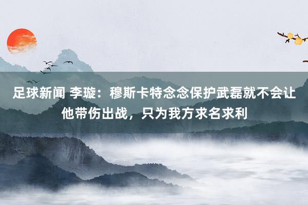 足球新闻 李璇：穆斯卡特念念保护武磊就不会让他带伤出战，只为我方求名求利