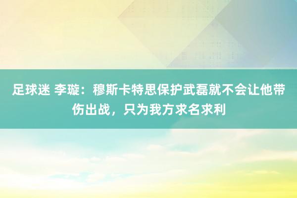 足球迷 李璇：穆斯卡特思保护武磊就不会让他带伤出战，只为我方求名求利