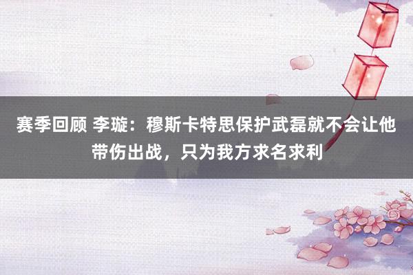 赛季回顾 李璇：穆斯卡特思保护武磊就不会让他带伤出战，只为我方求名求利