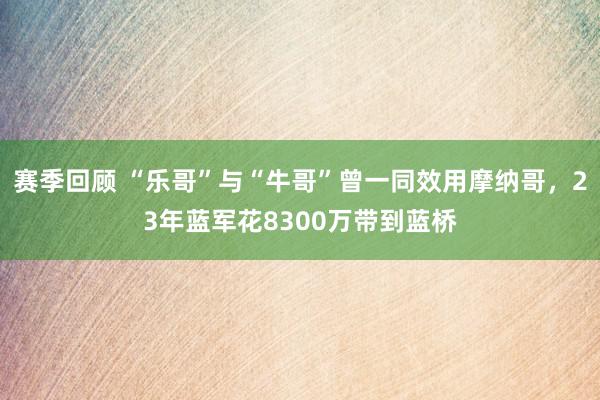 赛季回顾 “乐哥”与“牛哥”曾一同效用摩纳哥，23年蓝军花8300万带到蓝桥