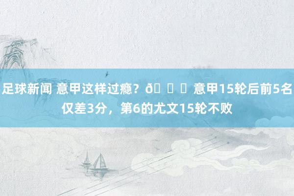 足球新闻 意甲这样过瘾？😏意甲15轮后前5名仅差3分，第6的尤文15轮不败