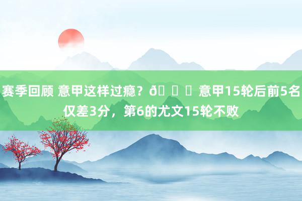 赛季回顾 意甲这样过瘾？😏意甲15轮后前5名仅差3分，第6的尤文15轮不败