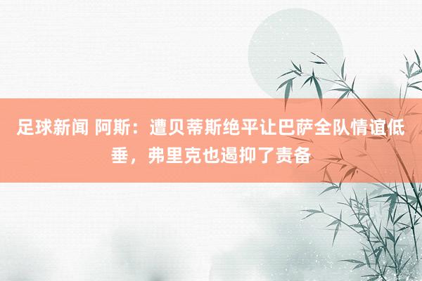 足球新闻 阿斯：遭贝蒂斯绝平让巴萨全队情谊低垂，弗里克也遏抑了责备