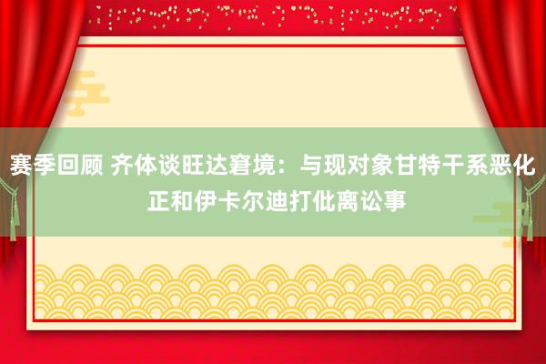 赛季回顾 齐体谈旺达窘境：与现对象甘特干系恶化 正和伊卡尔迪打仳离讼事