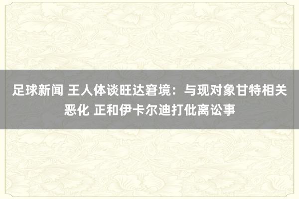 足球新闻 王人体谈旺达窘境：与现对象甘特相关恶化 正和伊卡尔迪打仳离讼事