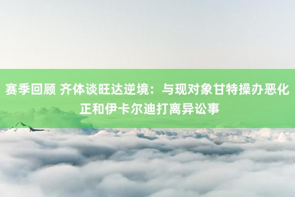 赛季回顾 齐体谈旺达逆境：与现对象甘特操办恶化 正和伊卡尔迪打离异讼事