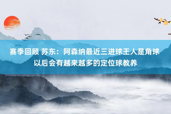 赛季回顾 苏东：阿森纳最近三进球王人是角球 以后会有越来越多的定位球教养