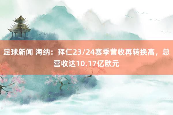 足球新闻 海纳：拜仁23/24赛季营收再转换高，总营收达10.17亿欧元