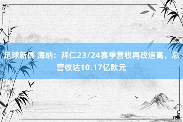 足球新闻 海纳：拜仁23/24赛季营收再改造高，总营收达10.17亿欧元