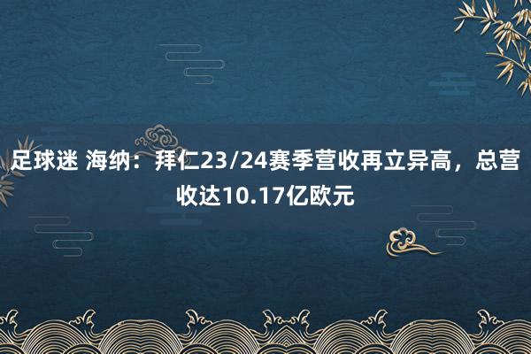 足球迷 海纳：拜仁23/24赛季营收再立异高，总营收达10.17亿欧元