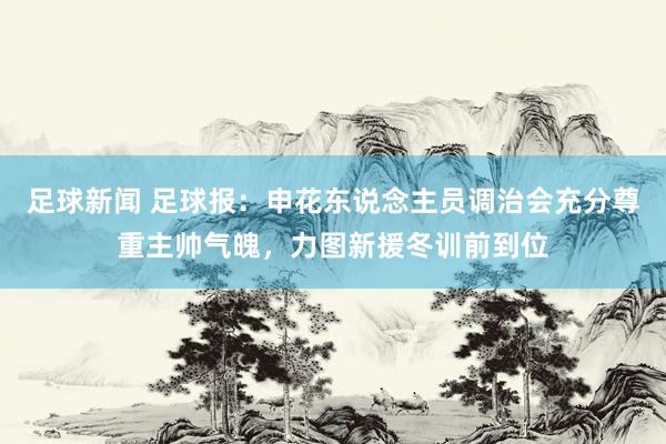 足球新闻 足球报：申花东说念主员调治会充分尊重主帅气魄，力图新援冬训前到位