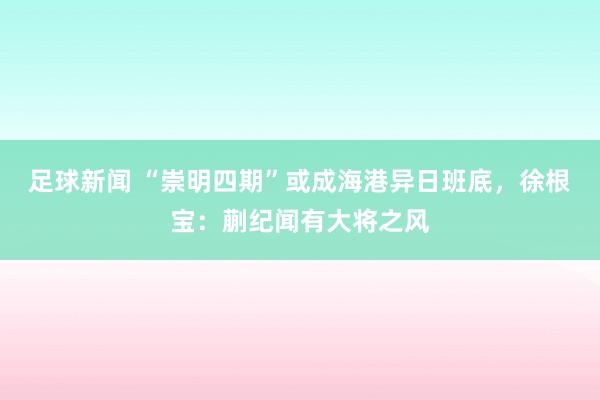 足球新闻 “崇明四期”或成海港异日班底，徐根宝：蒯纪闻有大将之风