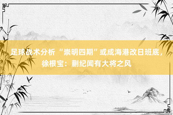 足球战术分析 “崇明四期”或成海港改日班底，徐根宝：蒯纪闻有大将之风