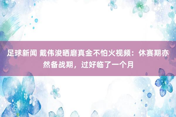 足球新闻 戴伟浚晒磨真金不怕火视频：休赛期亦然备战期，过好临了一个月