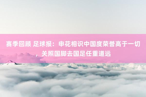 赛季回顾 足球报：申花相识中国度荣誉高于一切，关照国脚去国足任重道远