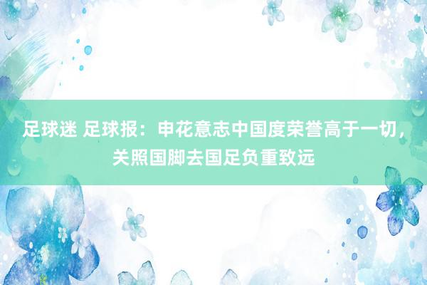 足球迷 足球报：申花意志中国度荣誉高于一切，关照国脚去国足负重致远