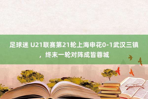 足球迷 U21联赛第21轮上海申花0-1武汉三镇，终末一轮对阵成皆蓉城