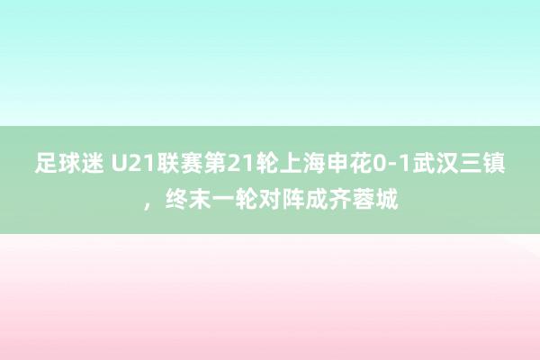 足球迷 U21联赛第21轮上海申花0-1武汉三镇，终末一轮对阵成齐蓉城