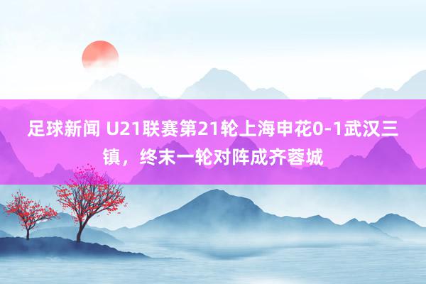 足球新闻 U21联赛第21轮上海申花0-1武汉三镇，终末一轮对阵成齐蓉城