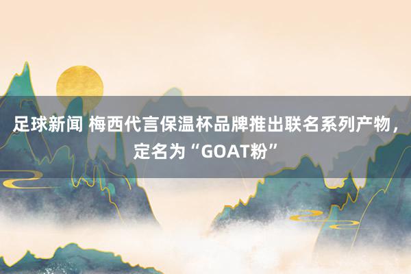 足球新闻 梅西代言保温杯品牌推出联名系列产物，定名为“GOAT粉”