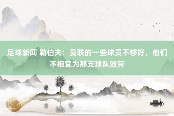 足球新闻 勒伯夫：曼联的一些球员不够好，他们不相宜为那支球队效劳